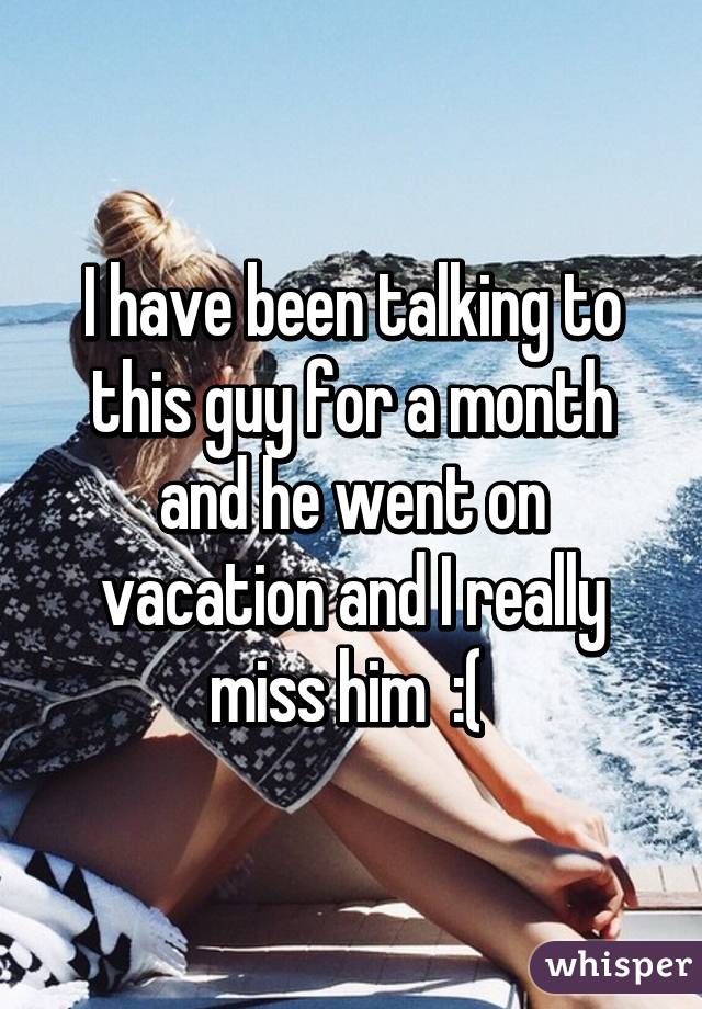 I have been talking to this guy for a month and he went on vacation and I really miss him  :( 