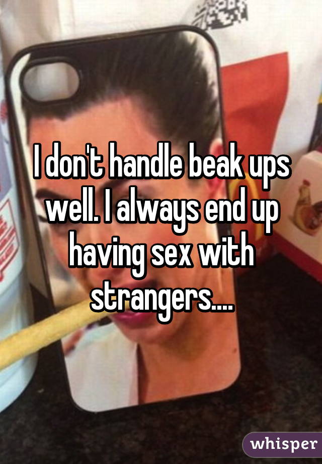 I don't handle beak ups well. I always end up having sex with strangers....