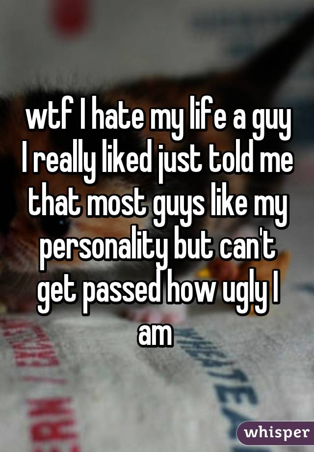 wtf I hate my life a guy I really liked just told me that most guys like my personality but can't get passed how ugly I am 