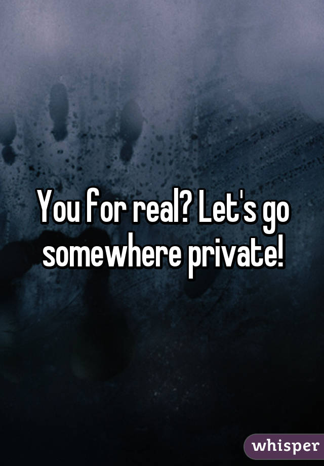 You for real? Let's go somewhere private!