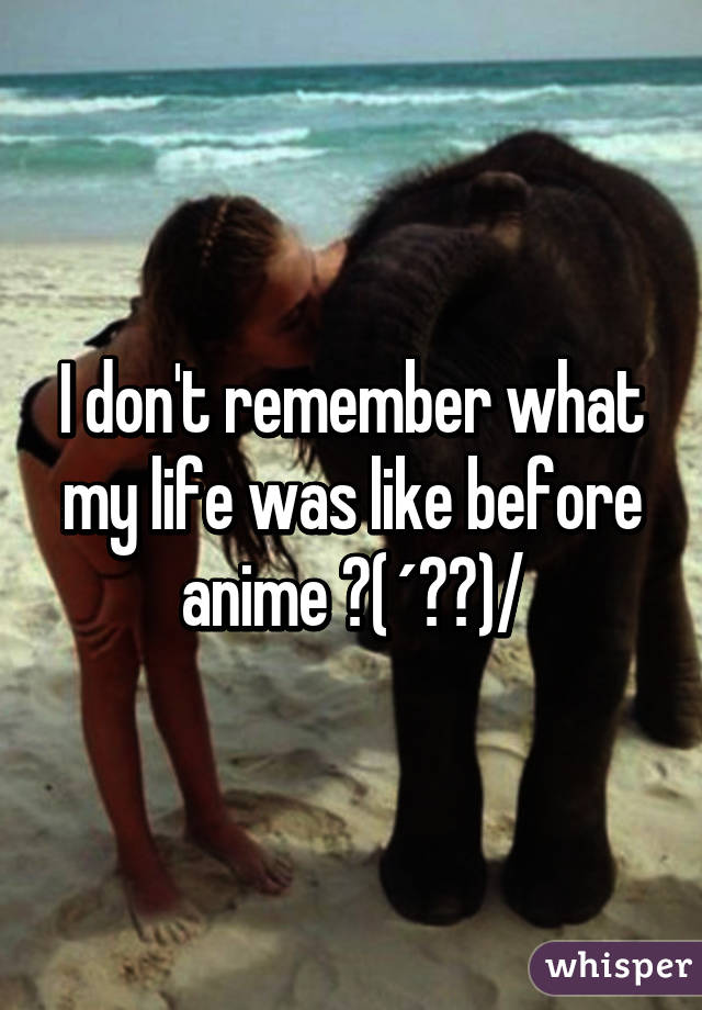 I don't remember what my life was like before anime ヽ(´▽｀)/