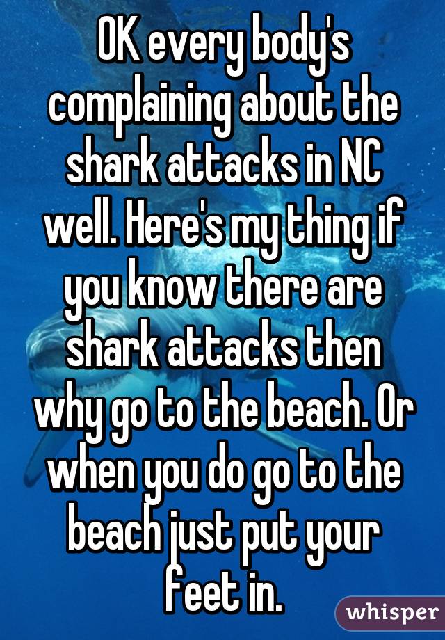 OK every body's complaining about the shark attacks in NC well. Here's my thing if you know there are shark attacks then why go to the beach. Or when you do go to the beach just put your feet in.