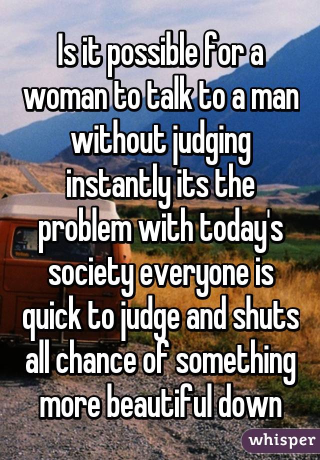 Is it possible for a woman to talk to a man without judging instantly its the problem with today's society everyone is quick to judge and shuts all chance of something more beautiful down