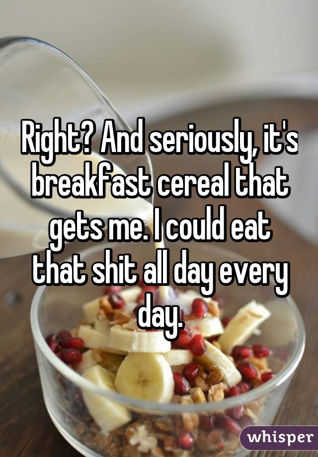 Right? And seriously, it's breakfast cereal that gets me. I could eat that shit all day every day.