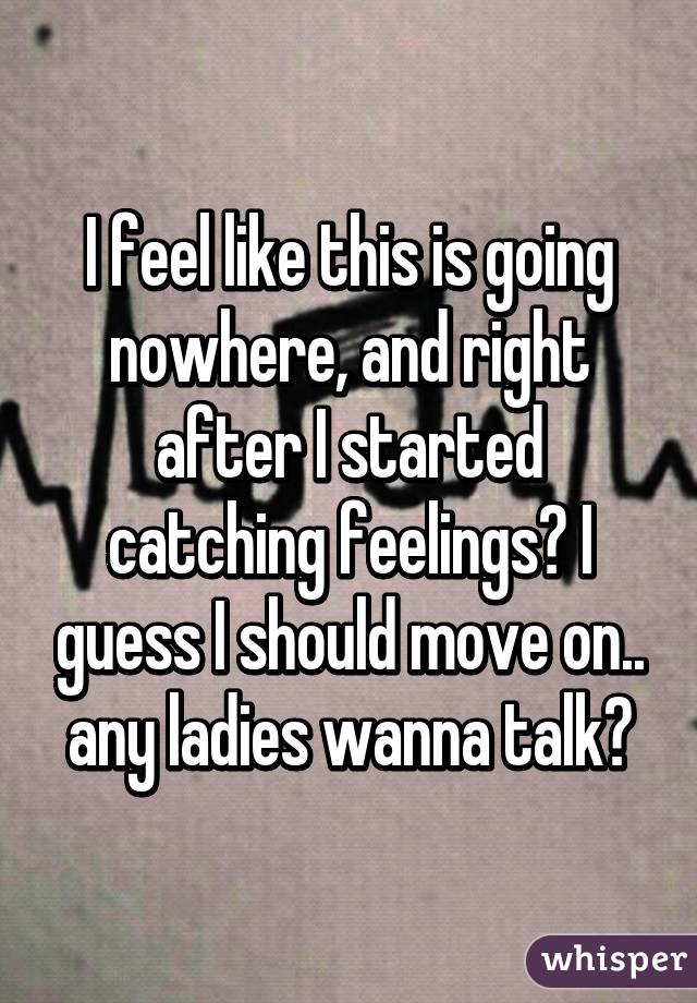 I feel like this is going nowhere, and right after I started catching feelings😕 I guess I should move on.. any ladies wanna talk?