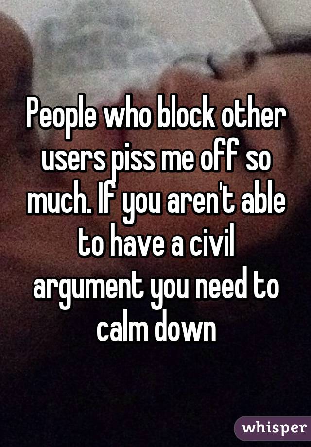 People who block other users piss me off so much. If you aren't able to have a civil argument you need to calm down