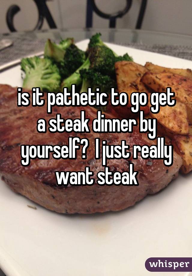 is it pathetic to go get a steak dinner by yourself?  I just really want steak