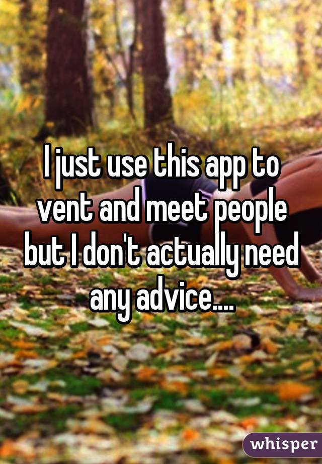 I just use this app to vent and meet people but I don't actually need any advice....