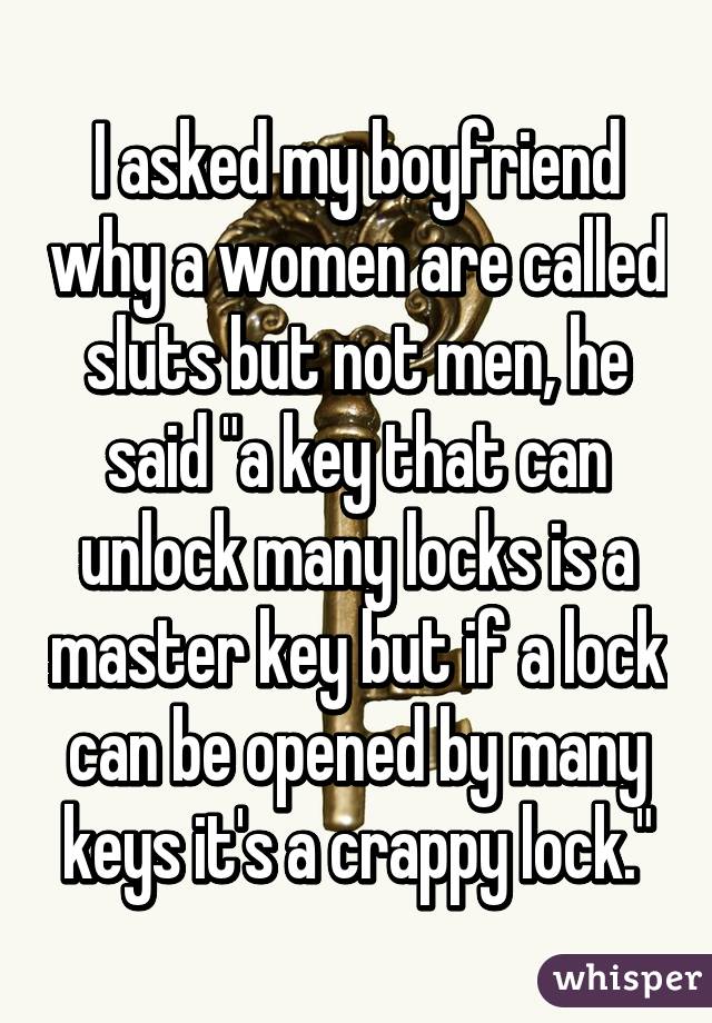 I asked my boyfriend why a women are called sluts but not men, he said "a key that can unlock many locks is a master key but if a lock can be opened by many keys it's a crappy lock."