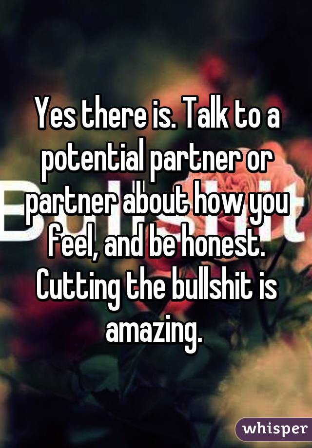 Yes there is. Talk to a potential partner or partner about how you feel, and be honest. Cutting the bullshit is amazing. 