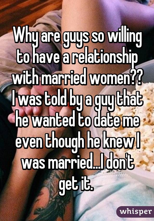 Why are guys so willing to have a relationship with married women?? I was told by a guy that he wanted to date me even though he knew I was married...I don't get it. 