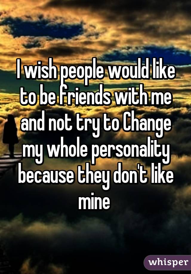 I wish people would like to be friends with me and not try to Change my whole personality because they don't like mine 