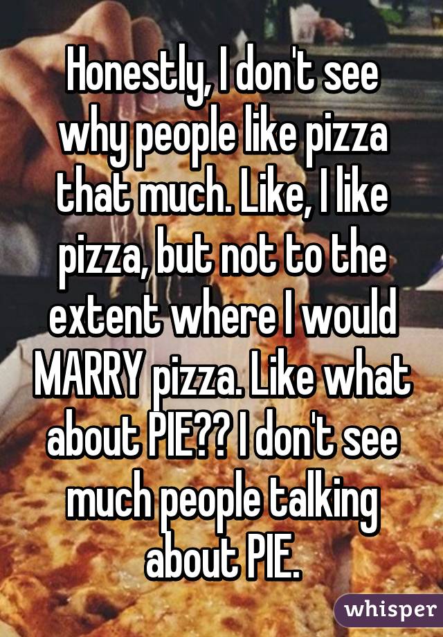 Honestly, I don't see why people like pizza that much. Like, I like pizza, but not to the extent where I would MARRY pizza. Like what about PIE?? I don't see much people talking about PIE.