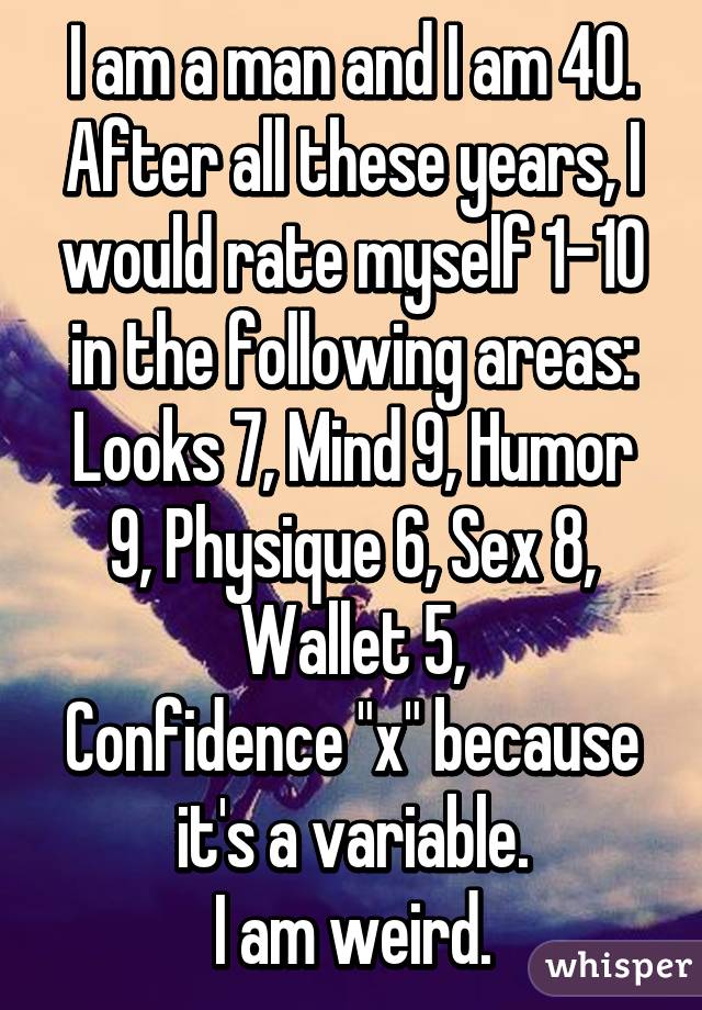 I am a man and I am 40. After all these years, I would rate myself 1-10 in the following areas:
Looks 7, Mind 9, Humor 9, Physique 6, Sex 8, Wallet 5,
Confidence "x" because it's a variable.
I am weird.