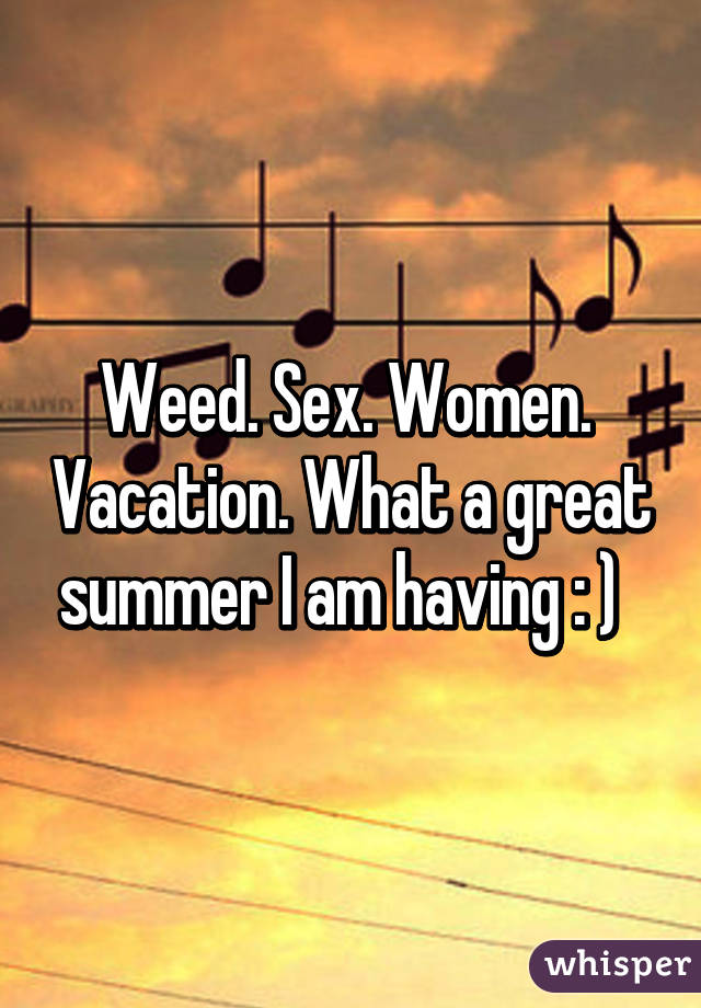 Weed. Sex. Women.  Vacation. What a great summer I am having : )  