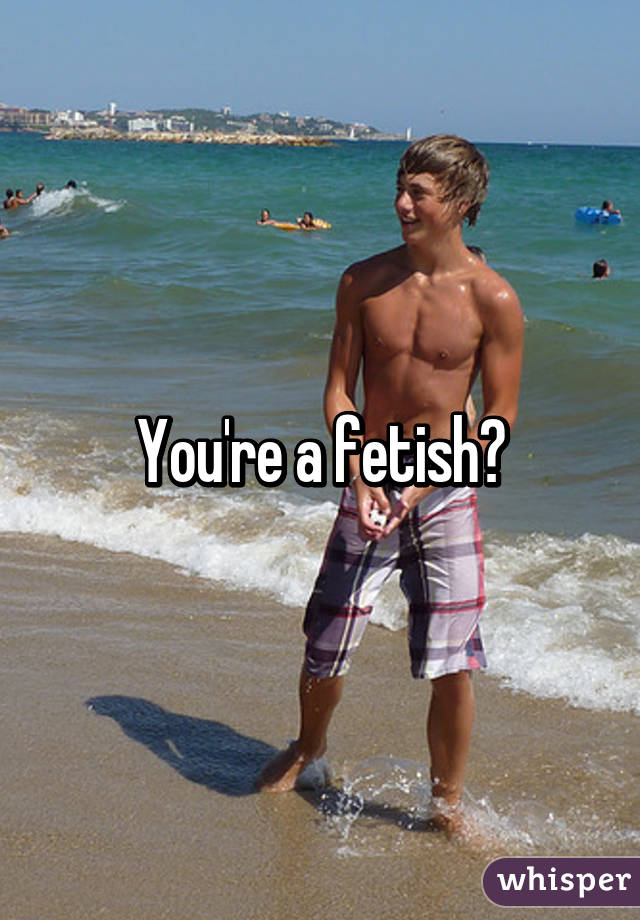 You're a fetish?