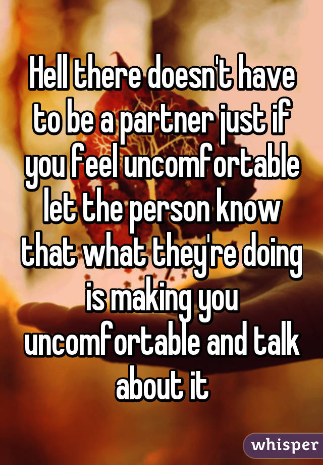 Hell there doesn't have to be a partner just if you feel uncomfortable let the person know that what they're doing is making you uncomfortable and talk about it