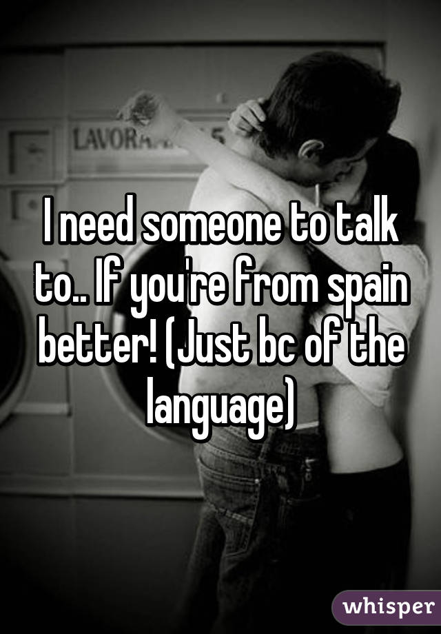 I need someone to talk to.. If you're from spain better! (Just bc of the language)