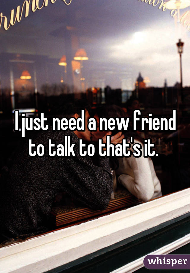 I just need a new friend to talk to that's it. 