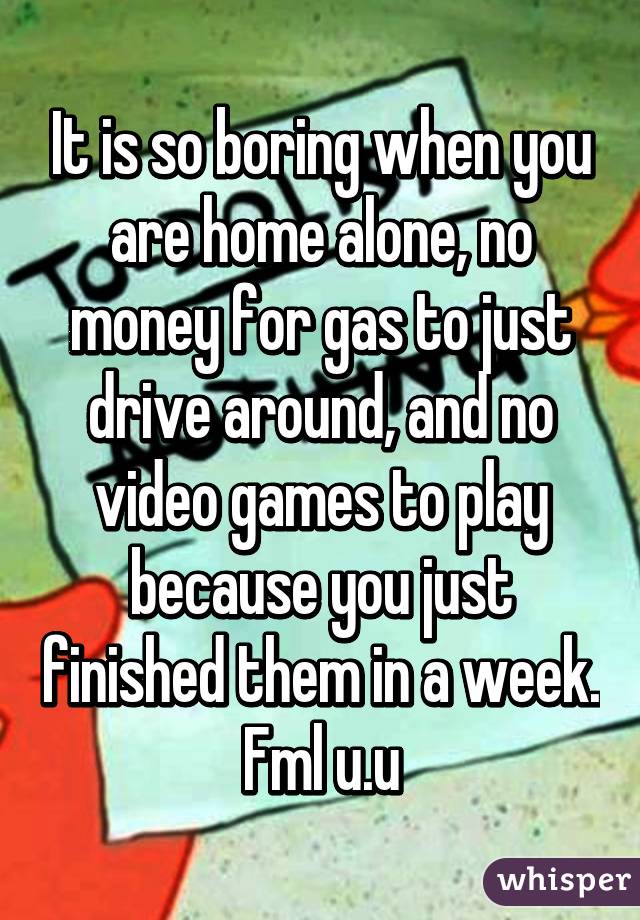 It is so boring when you are home alone, no money for gas to just drive around, and no video games to play because you just finished them in a week. Fml u.u