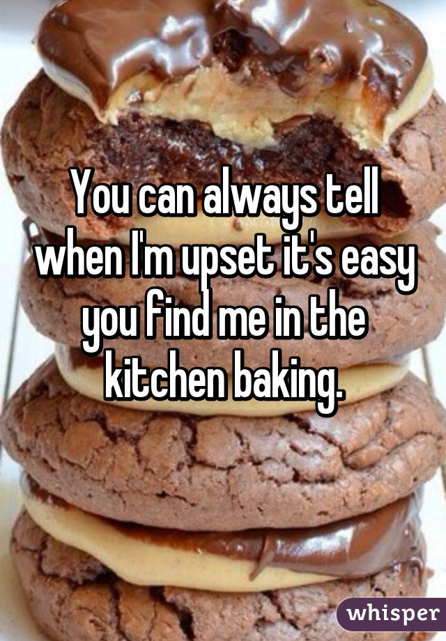 You can always tell when I'm upset it's easy you find me in the kitchen baking.
