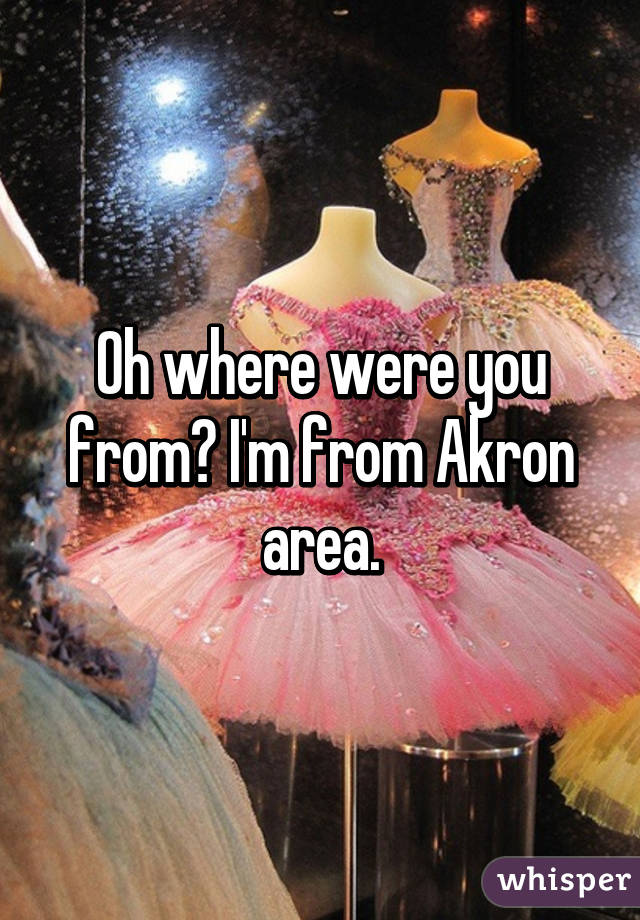 Oh where were you from? I'm from Akron area.