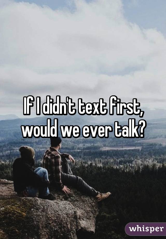 If I didn't text first, would we ever talk?