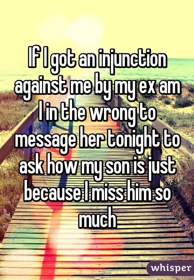 If I got an injunction against me by my ex am I in the wrong to message her tonight to ask how my son is just because I miss him so much