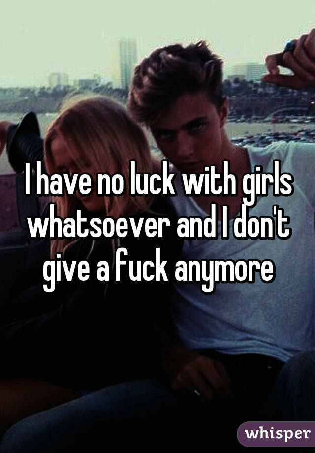 I have no luck with girls whatsoever and I don't give a fuck anymore