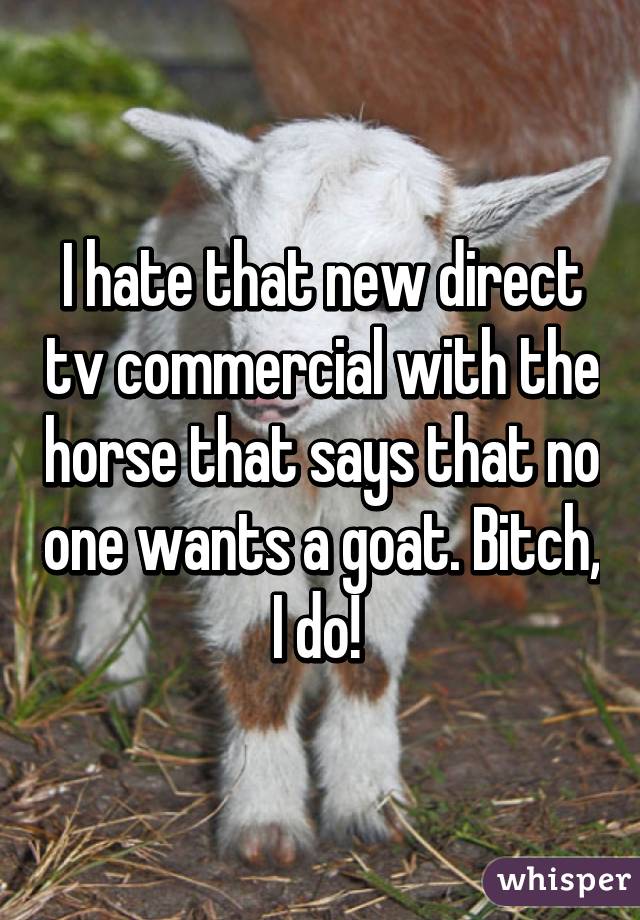 I hate that new direct tv commercial with the horse that says that no one wants a goat. Bitch, I do! 