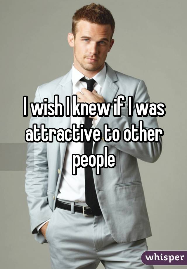 I wish I knew if I was attractive to other people