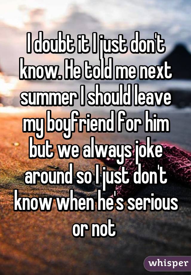 I doubt it I just don't know. He told me next summer I should leave my boyfriend for him but we always joke around so I just don't know when he's serious or not 