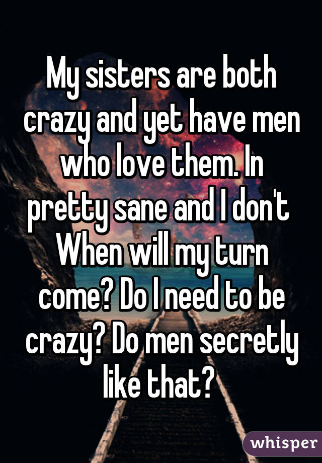 My sisters are both crazy and yet have men who love them. In pretty sane and I don't 
When will my turn come? Do I need to be crazy? Do men secretly like that? 