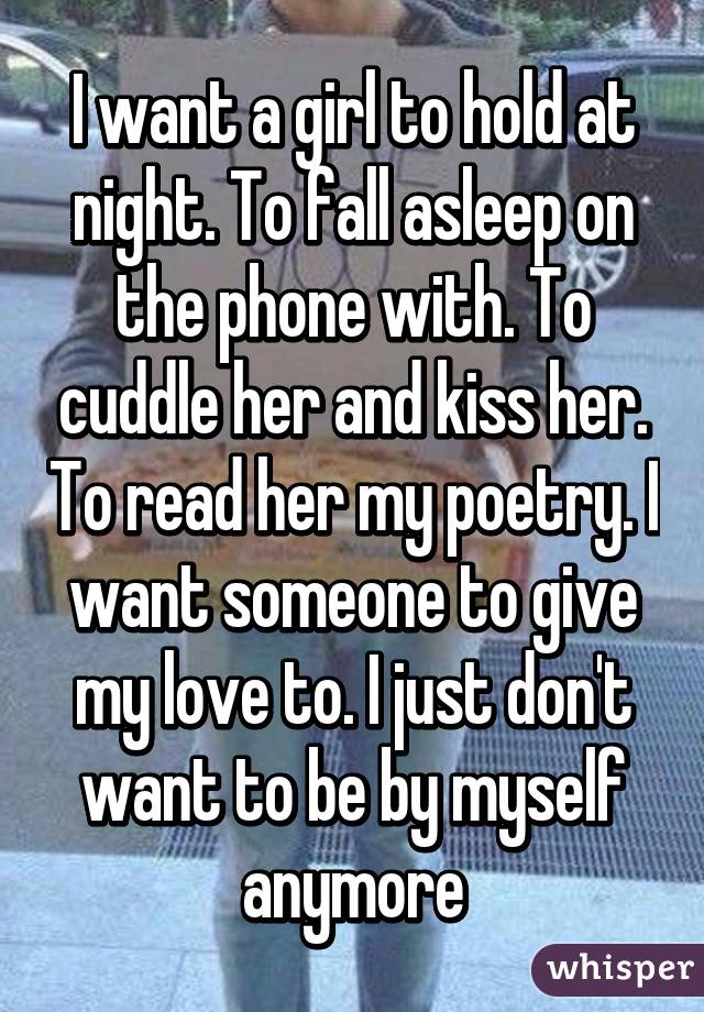 I want a girl to hold at night. To fall asleep on the phone with. To cuddle her and kiss her. To read her my poetry. I want someone to give my love to. I just don't want to be by myself anymore