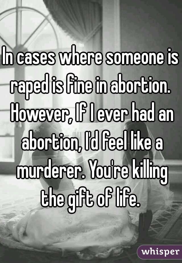 In cases where someone is raped is fine in abortion.  However, If I ever had an abortion, I'd feel like a murderer. You're killing the gift of life. 