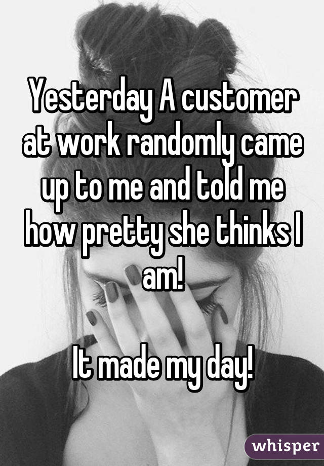 Yesterday A customer at work randomly came up to me and told me how pretty she thinks I am!

It made my day!