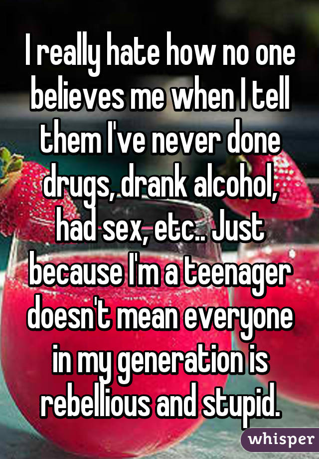 I really hate how no one believes me when I tell them I've never done drugs, drank alcohol, had sex, etc.. Just because I'm a teenager doesn't mean everyone in my generation is rebellious and stupid.