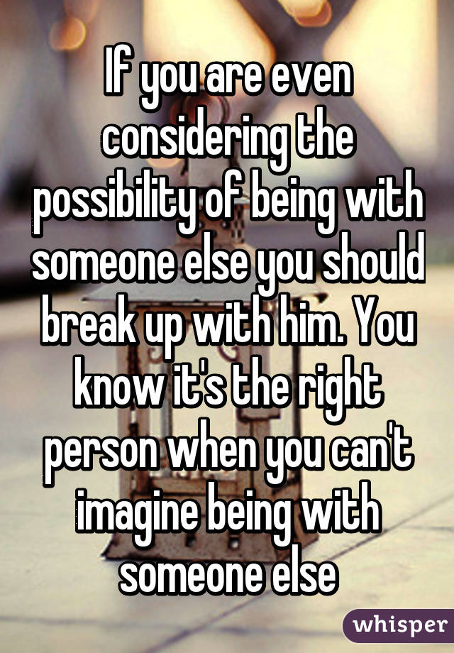 If you are even considering the possibility of being with someone else you should break up with him. You know it's the right person when you can't imagine being with someone else