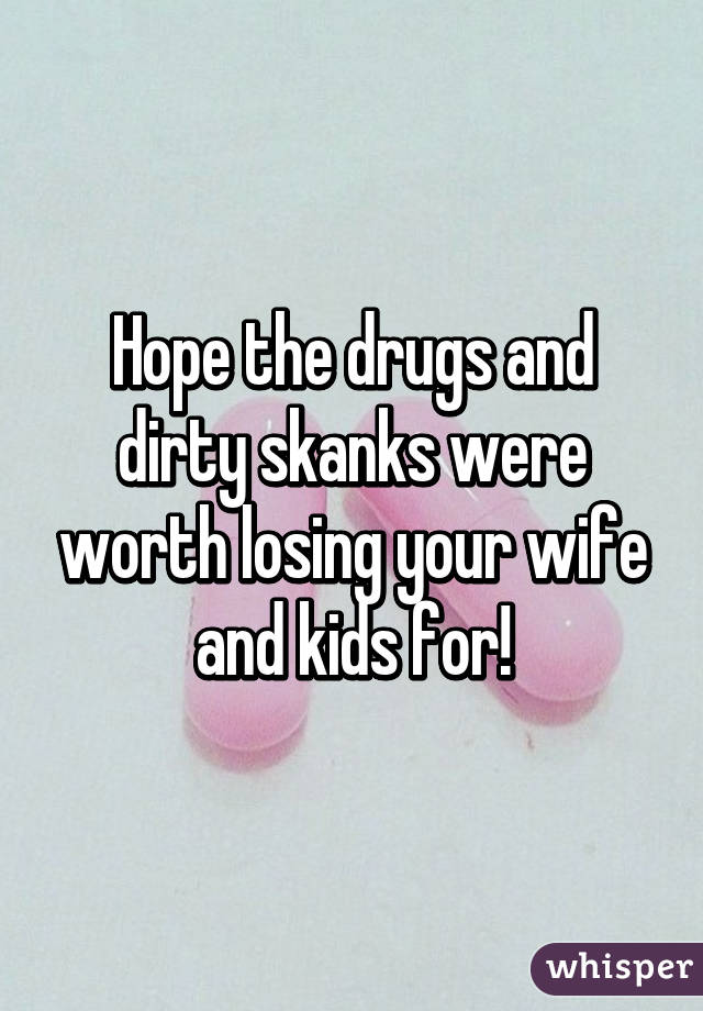 Hope the drugs and dirty skanks were worth losing your wife and kids for!