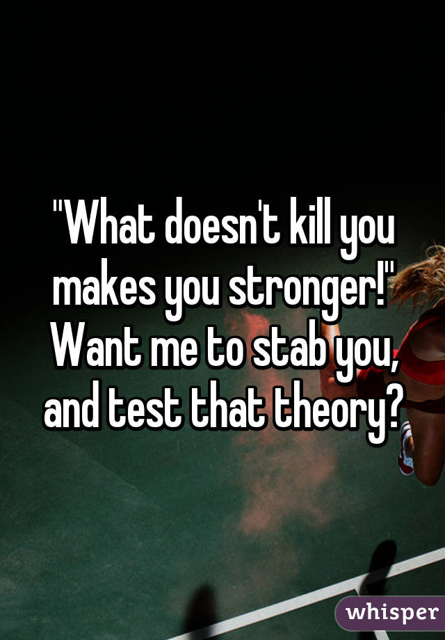 "What doesn't kill you makes you stronger!"
Want me to stab you, and test that theory?