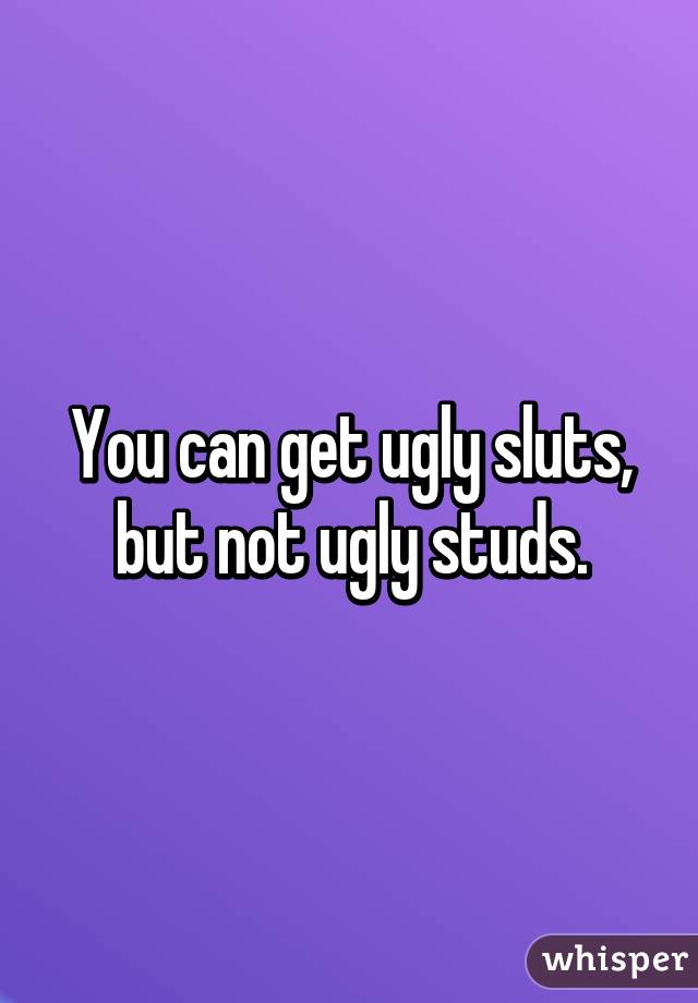 You can get ugly sluts, but not ugly studs.