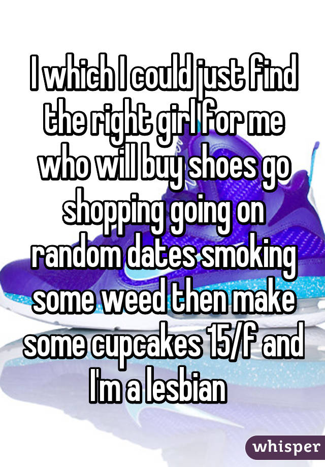 I which I could just find the right girl for me who will buy shoes go shopping going on random dates smoking some weed then make some cupcakes 15/f and I'm a lesbian  