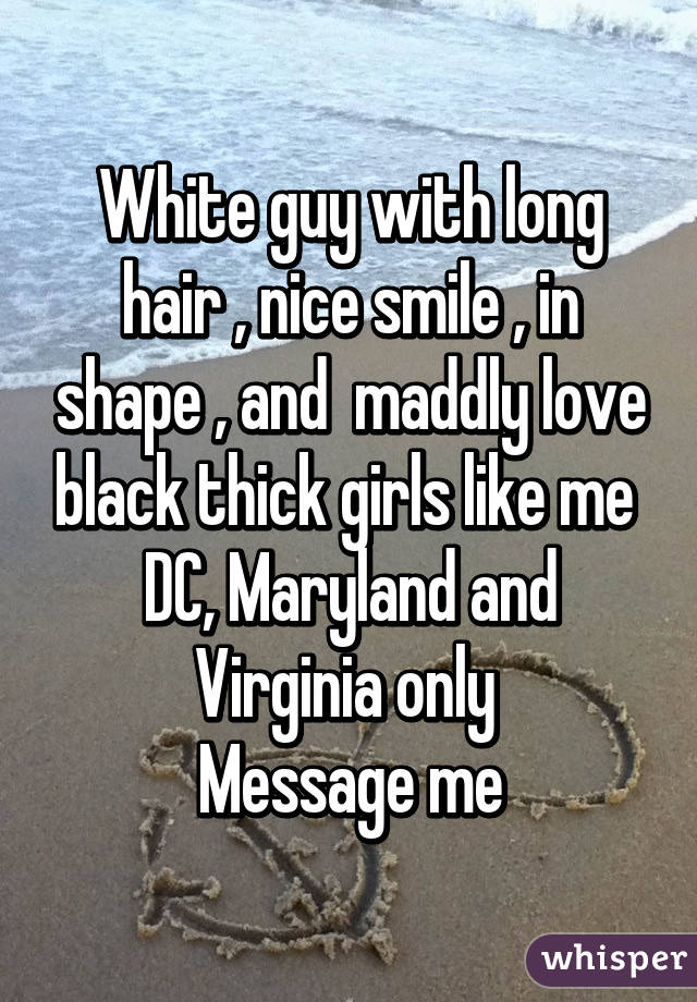 White guy with long hair , nice smile , in shape , and  maddly love black thick girls like me 
DC, Maryland and Virginia only 
Message me