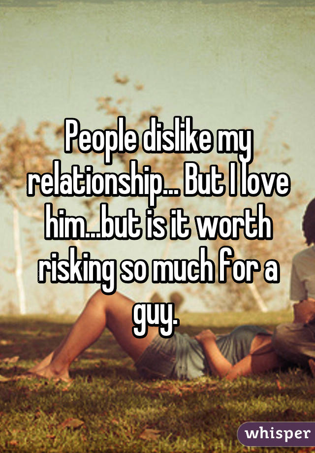 People dislike my relationship... But I love him...but is it worth risking so much for a guy. 