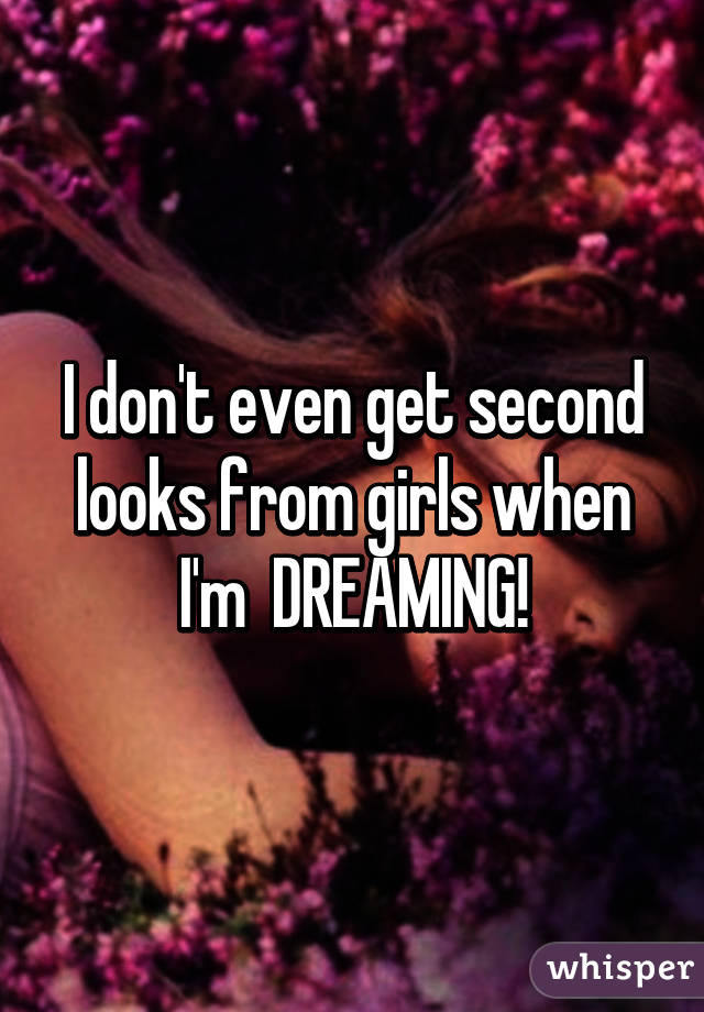 I don't even get second looks from girls when I'm  DREAMING!