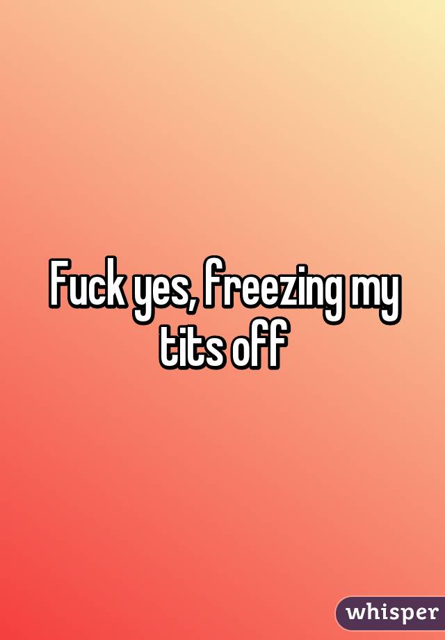 Fuck yes, freezing my tits off