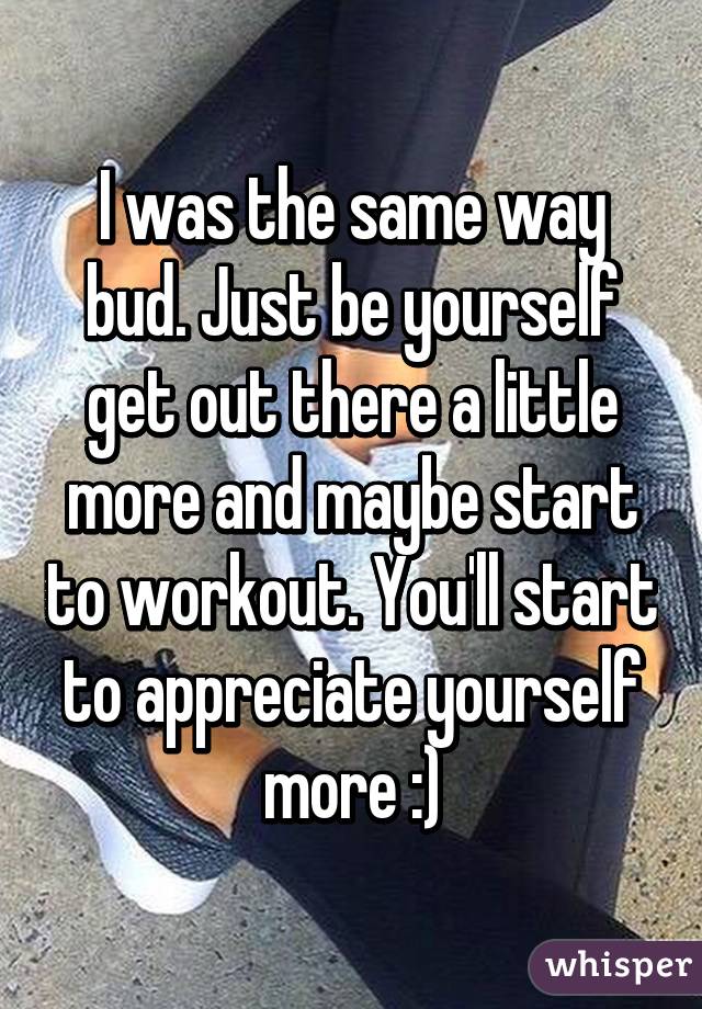 I was the same way bud. Just be yourself get out there a little more and maybe start to workout. You'll start to appreciate yourself more :)