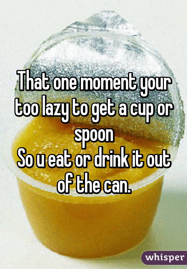 That one moment your too lazy to get a cup or spoon
So u eat or drink it out of the can.