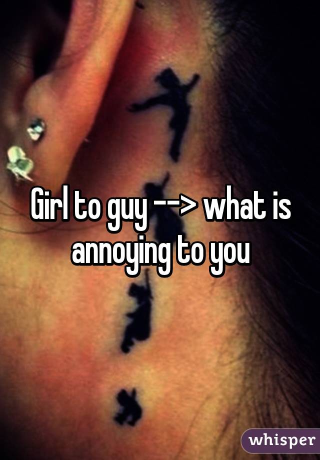 Girl to guy --> what is annoying to you