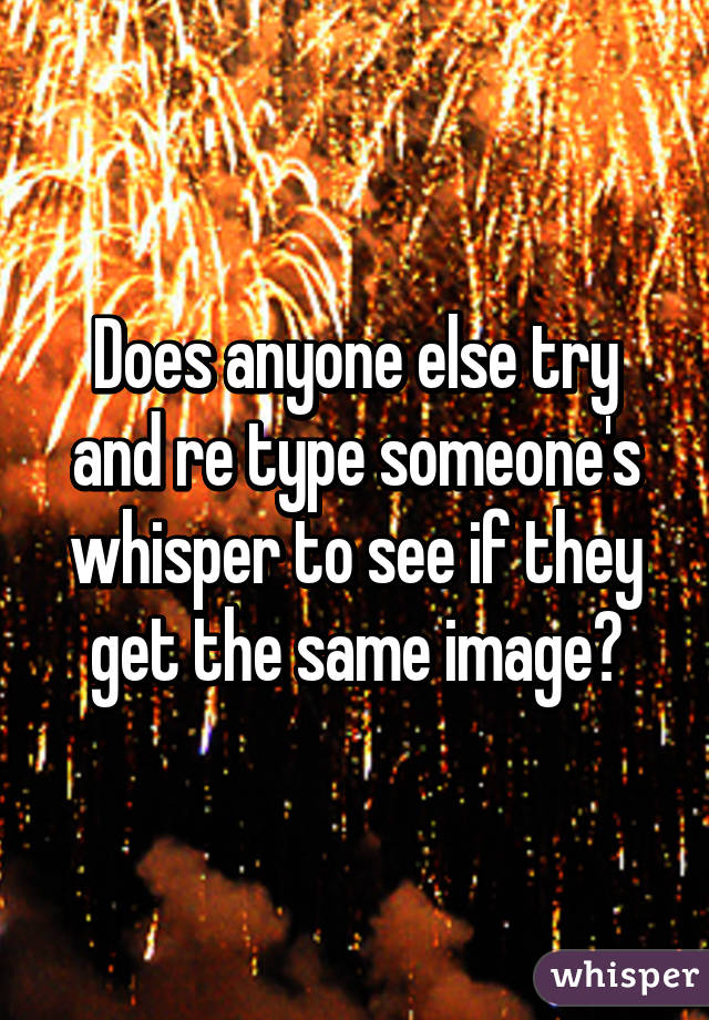 Does anyone else try and re type someone's whisper to see if they get the same image?